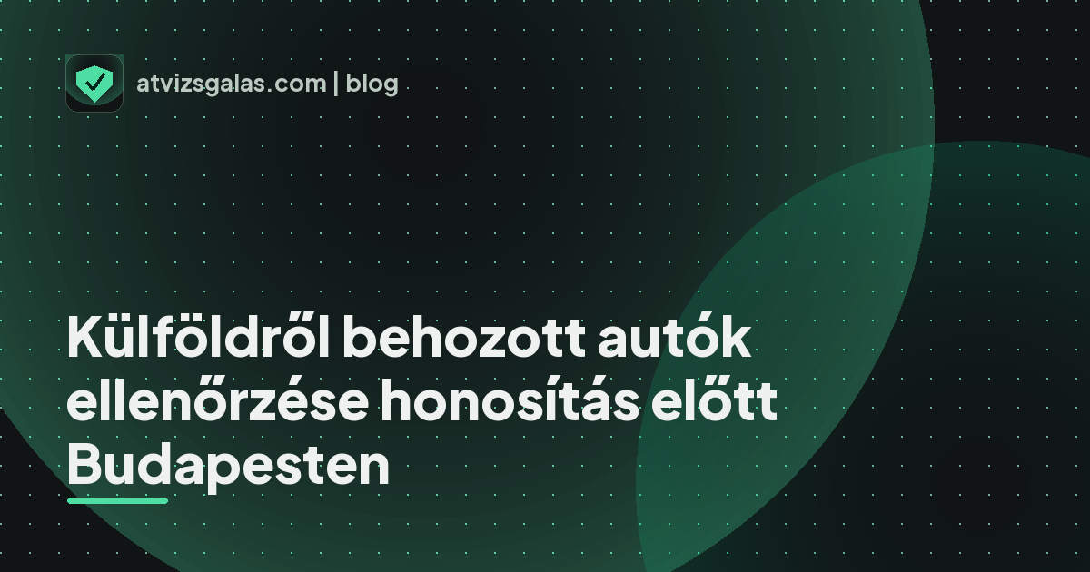 Külföldről behozott autók ellenőrzése honosítás előtt Budapesten - a helyszíni átvizsgálás részletei